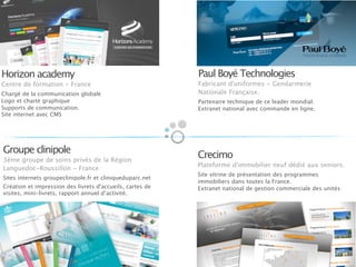 Horizon academy
Centre de formation - France
Chargé de la communication globale
Logo et charte graphique
Supports de communication.
Site internet avec CMS
Paul Boyé Technologies
Fabricant d'uniformes - Gendarmerie
Nationale Française.
Partenaire technique de ce leader mondial.
Extranet national avec commande en ligne.
Crecimo
Plateforme d'immobilier neuf dédié aux seniors.
Site vitrine de présentation des programmes
immobiliers dans toutes la France.
Extranet national de gestion commerciale des unités
Groupe clinipole
3ème groupe de soins privés de la Région
Languedoc-Roussillon - France
Sites internets groupeclinipole.fr et cliniqueduparc.net
Création et impression des livrets d'accueils, cartes de
visites, mini-livrets, rapport annuel d’activité.
 