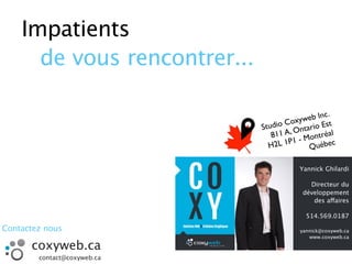 Impatients
de vous rencontrer...
Yannick Ghilardi
Directeur du
développement
des affaires
514.569.0187
yannick@coxyweb.ca
www.coxyweb.ca
Studio Coxyweb Inc.
811 A, Ontario Est
H2L 1P1 - Montréal
Québec
coxyweb.ca
contact@coxyweb.ca
Contactez nous
 