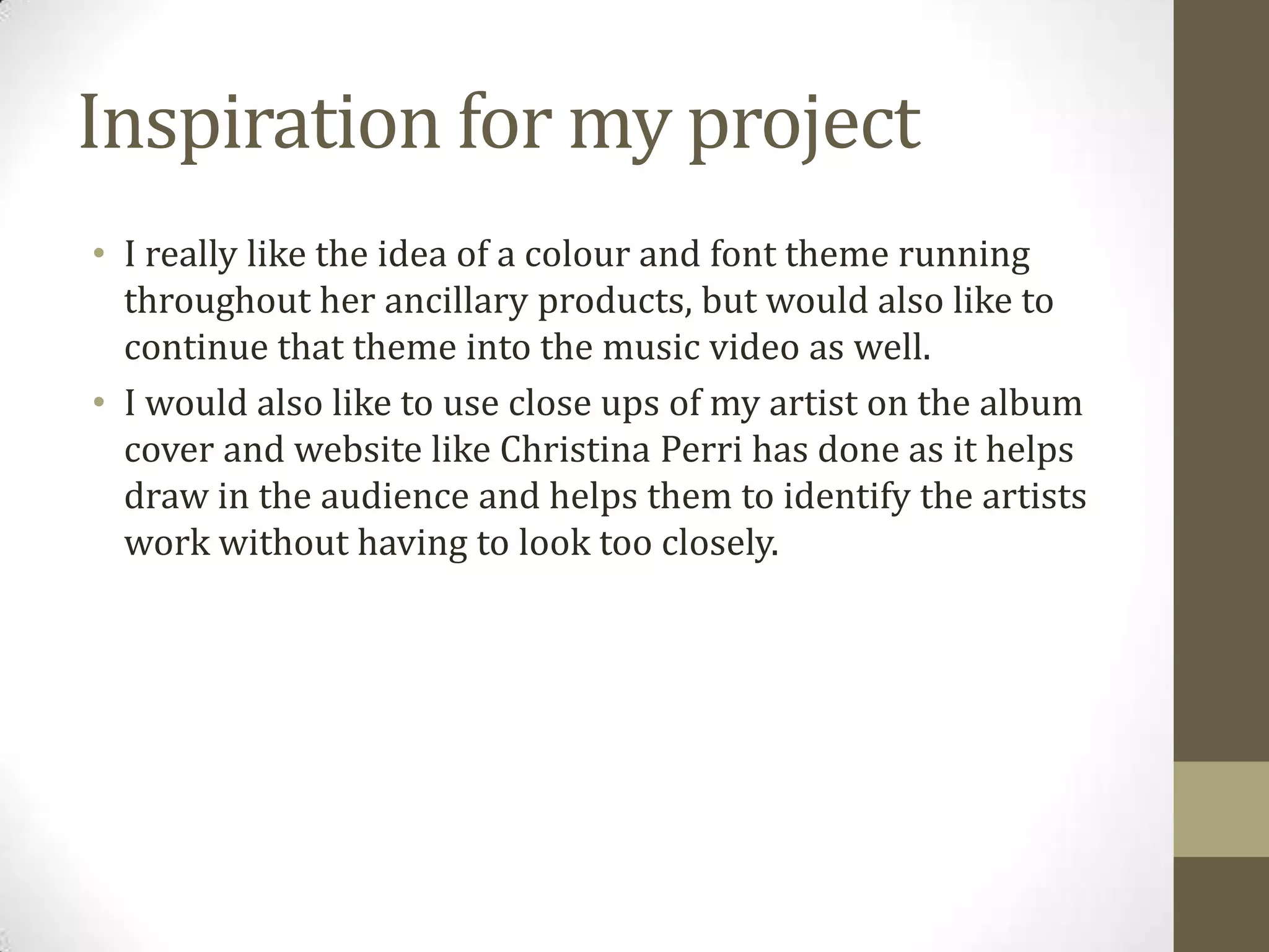 Inspiration for my project
• I really like the idea of a colour and font theme running
throughout her ancillary products, but would also like to
continue that theme into the music video as well.
• I would also like to use close ups of my artist on the album
cover and website like Christina Perri has done as it helps
draw in the audience and helps them to identify the artists
work without having to look too closely.
 
