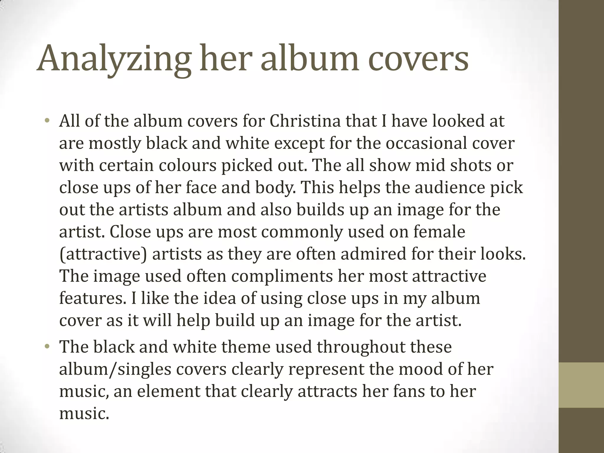 Analyzing her album covers
• All of the album covers for Christina that I have looked at
are mostly black and white except for the occasional cover
with certain colours picked out. The all show mid shots or
close ups of her face and body. This helps the audience pick
out the artists album and also builds up an image for the
artist. Close ups are most commonly used on female
(attractive) artists as they are often admired for their looks.
The image used often compliments her most attractive
features. I like the idea of using close ups in my album
cover as it will help build up an image for the artist.
• The black and white theme used throughout these
album/singles covers clearly represent the mood of her
music, an element that clearly attracts her fans to her
music.
 