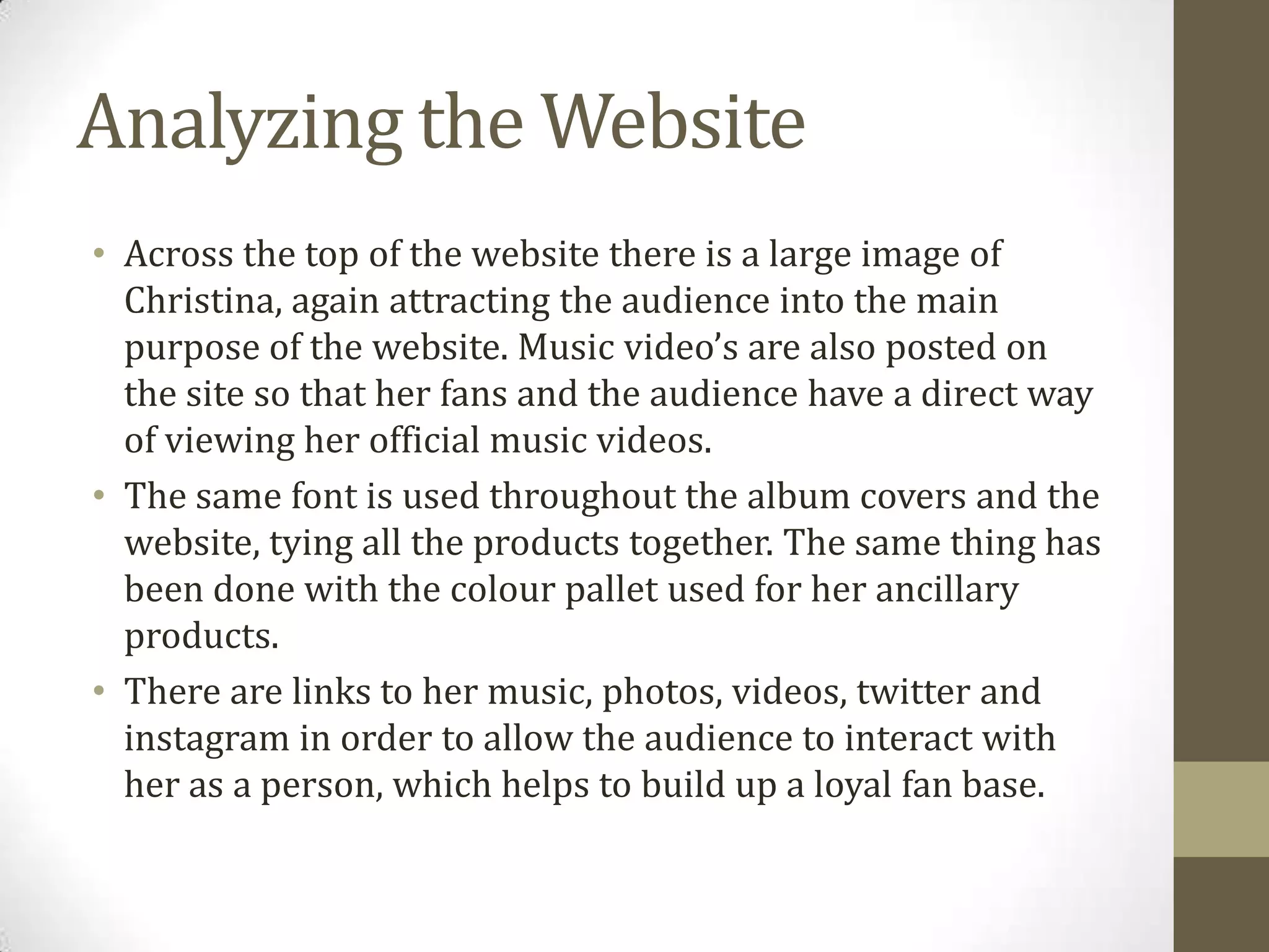 Analyzing the Website
• Across the top of the website there is a large image of
Christina, again attracting the audience into the main
purpose of the website. Music video’s are also posted on
the site so that her fans and the audience have a direct way
of viewing her official music videos.
• The same font is used throughout the album covers and the
website, tying all the products together. The same thing has
been done with the colour pallet used for her ancillary
products.
• There are links to her music, photos, videos, twitter and
instagram in order to allow the audience to interact with
her as a person, which helps to build up a loyal fan base.
 