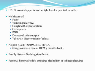  H/o Decreased appetite and weight loss for past 6-8 months.
 No history of:
 Fever
 Vomiting/diarrhea
 Cough with expectoration
 Orthopneoa
 PND
 Decreased urine output
 Yellowish discoloration of sclera
 No past h/o: HTN/DM/IHD/TB/B.A.
 (Diagnosed as a case of DCM 3 months back).
 Family history: Nothing significant.
 Personal history: No h/o smoking, alcoholism or tobacco chewing.
 