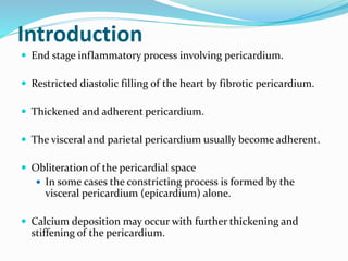 Introduction
 End stage inflammatory process involving pericardium.
 Restricted diastolic filling of the heart by fibrotic pericardium.
 Thickened and adherent pericardium.
 The visceral and parietal pericardium usually become adherent.
 Obliteration of the pericardial space
 In some cases the constricting process is formed by the
visceral pericardium (epicardium) alone.
 Calcium deposition may occur with further thickening and
stiffening of the pericardium.
 