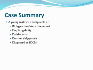 Case Summary
 A young male with complaints of:
 Rt. hypochondrium discomfort
 Easy fatigability
 Pedal edema
 Exertional dyspnoea
 Diagnosed as ?DCM
 