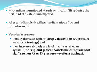  Myocardium is unaffected  early ventricular filling during the
first third of diastole is unimpeded.
 After early diastole  stiff pericardium affects flow and
hemodynamics.
 Ventricular pressure
 Initially decreases rapidly (steep y descent on RA pressure
waveform tracings) and
 then increases abruptly to a level that is sustained until
systole (the “dip-and-plateau waveform” or “square root
sign” seen on RV or LV pressure waveform tracings).
 