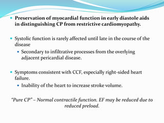  Preservation of myocardial function in early diastole aids
in distinguishing CP from restrictive cardiomyopathy.
 Systolic function is rarely affected until late in the course of the
disease
 Secondary to infiltrative processes from the overlying
adjacent pericardial disease.
 Symptoms consistent with CCF, especially right-sided heart
failure.
 Inability of the heart to increase stroke volume.
“Pure CP” – Normal contractile function. EF may be reduced due to
reduced preload.
 
