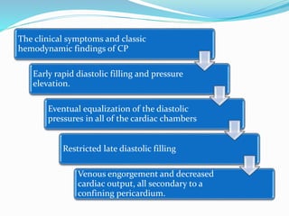 The clinical symptoms and classic
hemodynamic findings of CP
Early rapid diastolic filling and pressure
elevation.
Eventual equalization of the diastolic
pressures in all of the cardiac chambers
Restricted late diastolic filling
Venous engorgement and decreased
cardiac output, all secondary to a
confining pericardium.
 