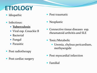 ETIOLOGY
 Idiopathic
 Infectious:
 Tuberculosis
 Viral esp. Coxackie B
 Bacterial
 Fungal
 Parasitic
 Post radiotherapy
 Post cardiac surgery
 Post traumatic
 Neoplastic
 Connective tissue diseases esp.
rheumatoid arthritis and SLE
 Toxic/Metabolic
 Uremia, chylous pericardium,
methysergide
 Post myocardial infarction
 Familial
 