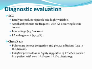 Diagnostic evaluation
ECG
 Rarely normal, nonspecific and highly variable.
 Atrial arrhythmias are frequent, with AF occurring late in
course.
 Low voltage (<50% cases).
 LA enlargement (19-37%).
Chest X ray
 Pulmonary venous congestion and pleural effusions (late in
the disease).
 Calcified pericardium is highly suggestive of CP when present
in a patient with constrictive/restrictive physiology.
 