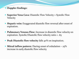 Doppler findings:
 Superior Vena Cava: Diastolic Flow Velocity > Systolic Flow
Velocity
 Hepatic vein: Exaggerated diastolic flow reversal after onset of
expiration.
 Pulmonary Venous Flow: Increase in diastolic flow velocity on
expiration. Systolic/Diastolic flow velocity ratio < .65
 Peak Diastolic flow velocity falls 40% on inspiration.
 Mitral inflow pattern: During onset of exhalation – 25%
increase in early diastolic flow velocity
 