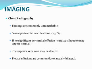 IMAGING
 Chest Radiography
 Findings are commonly unremarkable.
 Severe pericardial calcification (20-30%).
 If no significant pericardial effusion - cardiac silhouette may
appear normal.
 The superior vena cava may be dilated.
 Pleural effusions are common (late), usually bilateral.
 