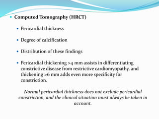  Computed Tomography (HRCT)
 Pericardial thickness
 Degree of calcification
 Distribution of these findings
 Pericardial thickening >4 mm assists in differentiating
constrictive disease from restrictive cardiomyopathy, and
thickening >6 mm adds even more specificity for
constriction.
Normal pericardial thickness does not exclude pericardial
constriction, and the clinical situation must always be taken in
account.
 
