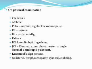  On physical examination
 Cachexia +
 Afebrile
 Pulse – 110/min, regular low volume pulse.
 RR – 22/min.
 BP - 102/70 mmHg.
 Pallor +
 B/L lower limb pitting edema.
 JVP – Elevated, 10 cm. above the sternal angle.
Normal x and rapid y descent.
 Kussmaul's sign present.
 No icterus, lymphadenopathy, cyanosis, clubbing.
 
