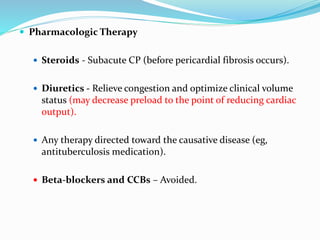  Pharmacologic Therapy
 Steroids - Subacute CP (before pericardial fibrosis occurs).
 Diuretics - Relieve congestion and optimize clinical volume
status (may decrease preload to the point of reducing cardiac
output).
 Any therapy directed toward the causative disease (eg,
antituberculosis medication).
 Beta-blockers and CCBs – Avoided.
 