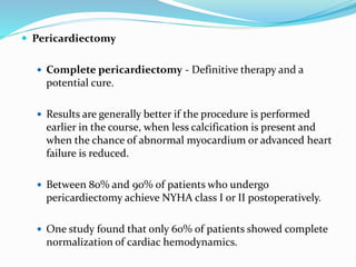  Pericardiectomy
 Complete pericardiectomy - Definitive therapy and a
potential cure.
 Results are generally better if the procedure is performed
earlier in the course, when less calcification is present and
when the chance of abnormal myocardium or advanced heart
failure is reduced.
 Between 80% and 90% of patients who undergo
pericardiectomy achieve NYHA class I or II postoperatively.
 One study found that only 60% of patients showed complete
normalization of cardiac hemodynamics.
 