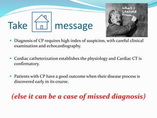 Take message
 Diagnosis of CP requires high index of suspicion, with careful clinical
examination and echocardiography.
 Cardiac catheterization establishes the physiology and Cardiac CT is
confirmatory.
 Patients with CP have a good outcome when their disease process is
discovered early in its course.
(else it can be a case of missed diagnosis)
 