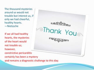 The thousand mysteries
around us would not
trouble but interest us, if
only we had cheerful,
healthy hearts.
—Nietzsche
If we all had healthy
hearts, the mysteries
of the heart would
not trouble us;
however,
constrictive pericarditis
certainly has been a mystery
and remains a diagnostic challenge to this day.
 
