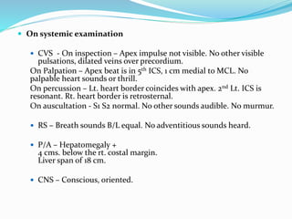  On systemic examination
 CVS - On inspection – Apex impulse not visible. No other visible
pulsations, dilated veins over precordium.
On Palpation – Apex beat is in 5th ICS, 1 cm medial to MCL. No
palpable heart sounds or thrill.
On percussion – Lt. heart border coincides with apex. 2nd Lt. ICS is
resonant. Rt. heart border is retrosternal.
On auscultation - S1 S2 normal. No other sounds audible. No murmur.
 RS – Breath sounds B/L equal. No adventitious sounds heard.
 P/A – Hepatomegaly +
4 cms. below the rt. costal margin.
Liver span of 18 cm.
 CNS – Conscious, oriented.
 
