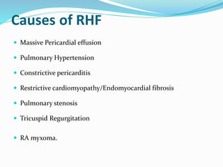 Causes of RHF
 Massive Pericardial effusion
 Pulmonary Hypertension
 Constrictive pericarditis
 Restrictive cardiomyopathy/Endomyocardial fibrosis
 Pulmonary stenosis
 Tricuspid Regurgitation
 RA myxoma.
 