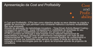 Apresentação da Cost and ProfitabilityA Cost and Profitability  (CPa) tem como objectivo ajudar os seus clientes na criação e gestão de informação que permitam uma constante melhoria e aumento rentabilidade das suas empresas.Através da aplicação da metodologia inovadora – Time-Driven Activity-Based Costing -  conseguimos quantificar , trazer transparência e visibilidade ás empresas do seu verdadeiro custo e rentabilidade por produto, por serviço e por cliente. A CPa é pioneira em Portugal e está inserida numa network internacional de especialistas e parceiros na área de performance management com mais de 200 implementações de TDABC onde existe uma constante partilha de conhecimento e experiencias que nos possibilita estar sempre um passo à frente em termos de inovação e novas tecnologias para dar o apoio às empresas através de projectos de consultoria.