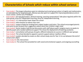 Action ideas for 2017
• Case study 1: The largest allocations were to individual and small group tuition in English and mathematics,
an extended day for targeted pupils, Money was also spent on support for improving attendance and on
music tuition. careful use of feedback
• Case study 2: ten top gap busters’, Vertical tutoring. Learning conversations’ take place regularly within the
tutor group, drive for independent learning, drive for independent learning,
• Case study 3: 1:1 intervention lower down the school
• Case study 4: extra teacher to reduce class sizes
• Case study 5: system of bids for funding from subject leaders and tutors. The school encouraged parents
and carers to put forward their suggestions about what their children might need
• Case study 6: Senior leaders held formal discussions with staff about pupils’ progress every six weeks to
identify pupils who needed additional support This drove the deployment of teaching assistants
• Case study 7: consultation with groups of pupils, different obstacles to success in different year groups
• Case study 8: The school decided to appoint a parent support adviser /welfare officer.
• Case study 9: Leaders decided to create an after-school study area for Year 11 to use between the end of
school and 5.30pm
• Case study 10: EAL intervention
• Case study 11: The school first provided her with social and emotional support, and ongoing counselling
Characteristics of Schools which reduce within school variance
 