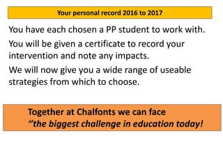 Action ideas for 2017
You have each chosen a PP student to work with.
You will be given a certificate to record your
intervention and note any impacts.
We will now give you a wide range of useable
strategies from which to choose.
Your personal record 2016 to 2017
Together at Chalfonts we can face
‘’the biggest challenge in education today!
 