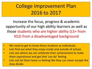 College Improvement Plan
2016 to 2017
Increase the focus, progress & academic
opportunity of our high ability learners as well as
those students who are higher ability (L5+ from
KS2) from a disadvantaged background
• We need to get to know these students as individuals.
• Lets find out what they enjoy inside and outside of school.
• Lets see where we can celebrate their achievement to make
them aspirational and get that ‘can do’ feeling.
• Lets not let them leave us feeling like they can never escape the
class divide.
 