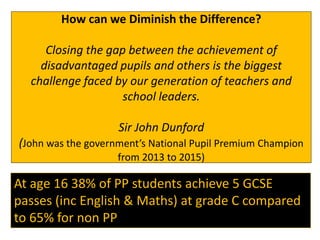 How can we Diminish the Difference?
Closing the gap between the achievement of
disadvantaged pupils and others is the biggest
challenge faced by our generation of teachers and
school leaders.
Sir John Dunford
(John was the government’s National Pupil Premium Champion
from 2013 to 2015)
At age 16 38% of PP students achieve 5 GCSE
passes (inc English & Maths) at grade C compared
to 65% for non PP.
 