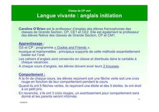 21/09/2019
13
Classe de CP vert
Langue vivante : anglais initiation
Caroline O’Brien est le professeur d’anglais des élèves francophones des
classes de Grande Section, CP, CE1 et CE2. Elle est également le professeur
des élèves Native des classes de Grande Section, CP et CM1.
Apprentissage :
GS et CP : programme « Cookie and Friends ».
musique et marionnettes : principaux supports de cette méthode essentiellement
basée sur l’oral.
Les cahiers d’anglais sont conservés en classe et distribués dans le cartable à
chaque vacances.
A chaque cours d’anglais, les élèves doivent avoir leurs 2 trousses.
Comportement :
A la fin de chaque cours, les élèves reçoivent soit une flèche verte soit une croix
rouge en fonction de leur comportement pendant le cours.
Quand ils ont 5 flèches vertes, ils reçoivent une étoile et dès 5 étoiles, ils ont droit
à un petit prix.
En revanche, s’ils ont 3 croix rouges, un avertissement pour comportement sera
donné et les parents seront informés.
 