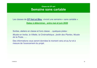 21/09/2019 26
Classe de CP vert
Semaine sans cartable
Les classes de CP Vert et Bleu vivront une semaine « sans cartable »
Dates à déterminer, entre mai et juin 2020
Sorties, ateliers en classe et hors classe …quelques pistes :
Musée en herbe, la Villette, la Cinémathèque, Jardin des Plantes, Musée
de la Poste, ….
Des informations vous seront données le moment venu et au fur et à
mesure de l’avancement du projet.
 