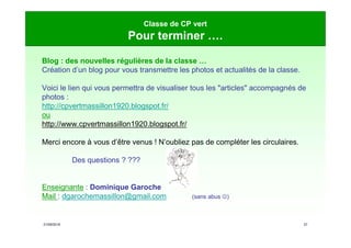 21/09/2019 27
Classe de CP vert
Pour terminer ….
Blog : des nouvelles régulières de la classe …
Création d’un blog pour vous transmettre les photos et actualités de la classe.
Voici le lien qui vous permettra de visualiser tous les "articles" accompagnés de
photos :
http://cpvertmassillon1920.blogspot.fr/
ou
http://www.cpvertmassillon1920.blogspot.fr/
Merci encore à vous d’être venus ! N’oubliez pas de compléter les circulaires.
Des questions ? ???
Enseignante : Dominique Garoche
Mail : dgarochemassillon@gmail.com (sans abus )
 