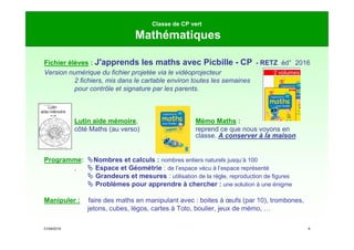 21/09/2019 9
Classe de CP vert
Mathématiques
Fichier élèves : J'apprends les maths avec Picbille - CP - RETZ éd° 2016
Version numérique du fichier projetée via le vidéoprojecteur
2 fichiers, mis dans le cartable environ toutes les semaines
pour contrôle et signature par les parents.
Lutin aide mémoire, Mémo Maths :
côté Maths (au verso) reprend ce que nous voyons en
classe. A conserver à la maison
Programme: Nombres et calculs : nombres entiers naturels jusqu’à 100
,  Espace et Géométrie : de l’espace vécu à l’espace représenté
 Grandeurs et mesures : utilisation de la règle, reproduction de figures
 Problèmes pour apprendre à chercher : une solution à une énigme
Manipuler : faire des maths en manipulant avec : boites à œufs (par 10), trombones,
jetons, cubes, légos, cartes à Toto, boulier, jeux de mémo, …
Prénom
Année scolaire 2017 - 2018
côté maths
 