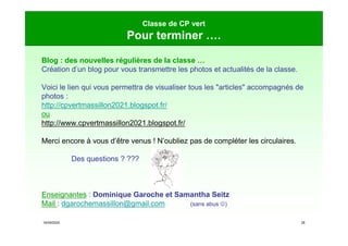 16/09/2020 28
Classe de CP vert
Pour terminer ….
Blog : des nouvelles régulières de la classe …
Création d’un blog pour vous transmettre les photos et actualités de la classe.
Voici le lien qui vous permettra de visualiser tous les "articles" accompagnés de
photos :
http://cpvertmassillon2021.blogspot.fr/
ou
http://www.cpvertmassillon2021.blogspot.fr/
Merci encore à vous d’être venus ! N’oubliez pas de compléter les circulaires.
Des questions ? ???
Enseignantes : Dominique Garoche et Samantha Seitz
Mail : dgarochemassillon@gmail.com (sans abus )
 