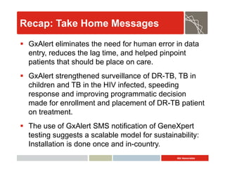 Abt Associates
Recap: Take Home Messages
 GxAlert eliminates the need for human error in data
entry, reduces the lag time, and helped pinpoint
patients that should be place on care.
 GxAlert strengthened surveillance of DR-TB, TB in
children and TB in the HIV infected, speeding
response and improving programmatic decision
made for enrollment and placement of DR-TB patient
on treatment.
 The use of GxAlert SMS notification of GeneXpert
testing suggests a scalable model for sustainability:
Installation is done once and in-country.
 
