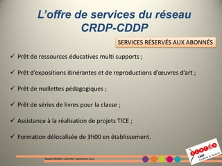 L’offre de services du réseau
                   CRDP-CDDP
                                                        SERVICES RÉSERVÉS AUX ABONNÉS

 Prêt de ressources éducatives multi supports ;

 Prêt d’expositions itinérantes et de reproductions d’œuvres d’art ;

 Prêt de mallettes pédagogiques ;

 Prêt de séries de livres pour la classe ;

 Assistance à la réalisation de projets TICE ;

 Formation délocalisée de 3h00 en établissement.


             Sylvain VARIER / CDDP46 / Septembre 2012
 
