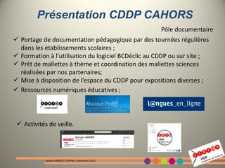 Présentation CDDP CAHORS
                                                       Pôle documentaire
 Portage de documentation pédagogique par des tournées régulières
  dans les établissements scolaires ;
 Formation à l’utilisation du logiciel BCDéclic au CDDP ou sur site ;
 Prêt de mallettes à thème et coordination des mallettes sciences
  réalisées par nos partenaires;
 Mise à disposition de l’espace du CDDP pour expositions diverses ;
 Ressources numériques éducatives ;




  Activités de veille.




            Sylvain VARIER / CDDP46 / Septembre 2012
 