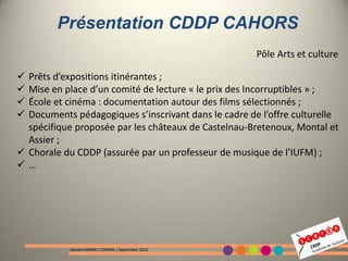 Présentation CDDP CAHORS
                                                       Pôle Arts et culture

 Prêts d’expositions itinérantes ;
 Mise en place d’un comité de lecture « le prix des Incorruptibles » ;
 École et cinéma : documentation autour des films sélectionnés ;
 Documents pédagogiques s’inscrivant dans le cadre de l’offre culturelle
  spécifique proposée par les châteaux de Castelnau-Bretenoux, Montal et
  Assier ;
 Chorale du CDDP (assurée par un professeur de musique de l’IUFM) ;
…




            Sylvain VARIER / CDDP46 / Septembre 2012
 
