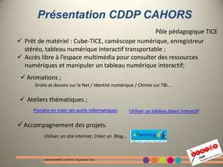 Présentation CDDP CAHORS
                                                  Pôle pédagogique TICE
 Prêt de matériel : Cube-TICE, caméscope numérique, enregistreur
  stéréo, tableau numérique interactif transportable ;
 Accès libre à l’espace multimédia pour consulter des ressources
  numériques et manipuler un tableau numérique interactif;
  Animations ;
      Droits et devoirs sur le Net / Identité numérique / Chimie sur TBI…

 Ateliers thématiques ;
     Prendre en main ses outils informatiques         Utiliser un tableau blanc interactif

 Accompagnement des projets.
          Utiliser un site internet; Créer un Blog…



           Sylvain VARIER / CDDP46 / Septembre 2012
 