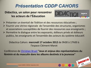 Présentation CDDP CAHORS
 Didactica, un salon pour rencontrer
     les acteurs de l’Éducation
 Présenter un éventail de l’édition et des ressources éducatives ;
 Fournir une vitrine régionale de l’ensemble des structures, organismes
  et associations susceptibles de fournir des ressources aux enseignants ;
 Permettre le dialogue entre les exposants, éditeurs privés et éditeurs
  publics, les enseignants et l’ensemble des acteurs du système éducatif.

     Didactica Cahors mercredi 17 octobre 2012 de 9h00 à 17h00 à
                       l’espace Clément-Marot
Conférence de Christian Bruel "Jeux et enjeux des représentations du
féminin et du masculin dans les albums destinés à la jeunesse"


             Sylvain VARIER / CDDP46 / Septembre 2012
 