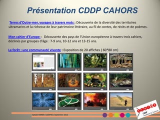 Présentation CDDP CAHORS
Terres d’Outre-mer, voyages à travers mots : Découverte de la diversité des territoires
ultramarins et la richesse de leur patrimoine littéraire, au fil de contes, de récits et de poèmes.

Mon cahier d'Europe : Découverte des pays de l'Union européenne à travers trois cahiers,
déclinés par groupes d'âge : 7-9 ans, 10-12 ans et 13-15 ans.

La forêt : une communauté vivante : Exposition de 20 affiches ( 60*80 cm)




                Sylvain VARIER / CDDP46 / Septembre 2012
 