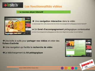 Les fonctionnalités vidéos
                Le nouveau player interactif




                                          Une navigation interactive dans la vidéo
                                         Le séquençage de la vidéo proposé dans les livrets d’accompagnement pédagogique devient interactif !



                                          Un      livret d’accompagnement pédagogique contextualisé
                                         Le livret d’accompagnement pédagogique est désormais intégré dans le player via une interface




Une boîte à outils pour partager vos vidéos et créer des
fiches d’activité
 Une navigation qui facilite la recherche de vidéo

Le téléchargement du kit pédagogique




                 Sylvain VARIER CDDP46 / Octobre 2012
 