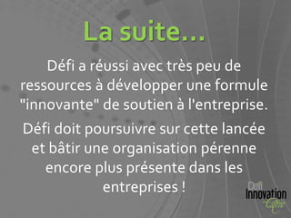 La suite...
    Défi a réussi avec très peu de
ressources à développer une formule
"innovante" de soutien à l'entreprise.
Défi doit poursuivre sur cette lancée
 et bâtir une organisation pérenne
   encore plus présente dans les
            entreprises !
 