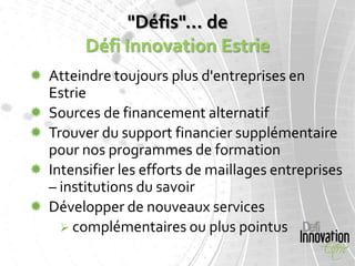 "Défis"... de
        Défi Innovation Estrie
 Atteindre toujours plus d'entreprises en
  Estrie
 Sources de financement alternatif
 Trouver du support financier supplémentaire
  pour nos programmes de formation
 Intensifier les efforts de maillages entreprises
  – institutions du savoir
 Développer de nouveaux services
     complémentaires ou plus pointus
 