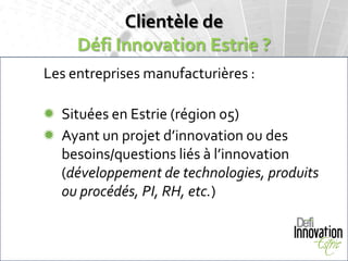 Clientèle de
     Défi Innovation Estrie ?
Les entreprises manufacturières :

 Situées en Estrie (région 05)
 Ayant un projet d’innovation ou des
  besoins/questions liés à l’innovation
  (développement de technologies, produits
  ou procédés, PI, RH, etc.)
 