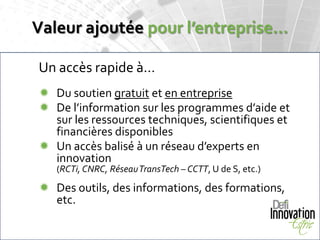 Valeur ajoutée pour l’entreprise…

Un accès rapide à…
 Du soutien gratuit et en entreprise
 De l’information sur les programmes d’aide et
  sur les ressources techniques, scientifiques et
  financières disponibles
 Un accès balisé à un réseau d’experts en
  innovation
   (RCTi, CNRC, Réseau TransTech – CCTT, U de S, etc.)

 Des outils, des informations, des formations,
  etc.
 