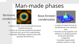 Man-made phases
fermionic
condensat
e
Bose-Einstein
condensates
• Similar to BEC, but formed with fermions
instead of bosons.
• Occurs at ultra-low temperatures where
fermions pair up to form superfluidity.
• Example: Artificially created in labs with
particles like lithium-6.
• A state of matter formed at
temperatures near absolute
zero.
• Particles clump together and
behave as a single quantum
entity with wave-like
properties.
• Example: Supercooled
rubidium atoms in a lab.
 