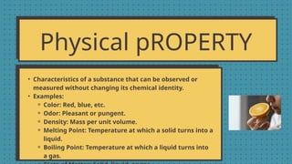 Physical pROPERTY
• Characteristics of a substance that can be observed or
measured without changing its chemical identity.
• Examples:
⚬ Color: Red, blue, etc.
⚬ Odor: Pleasant or pungent.
⚬ Density: Mass per unit volume.
⚬ Melting Point: Temperature at which a solid turns into a
liquid.
⚬ Boiling Point: Temperature at which a liquid turns into
a gas.
 