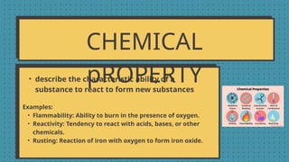CHEMICAL
pROPERTY
• describe the characteristic ability of a
substance to react to form new substances
Examples:
• Flammability: Ability to burn in the presence of oxygen.
• Reactivity: Tendency to react with acids, bases, or other
chemicals.
• Rusting: Reaction of iron with oxygen to form iron oxide.
 