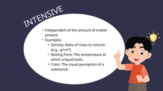 • Independent of the amount of matter
present.
• Examples:
⚬ Density: Ratio of mass to volume
(e.g., g/cm³).
⚬ Boiling Point: The temperature at
which a liquid boils.
⚬ Color: The visual perception of a
substance.
INTENSIVE
 