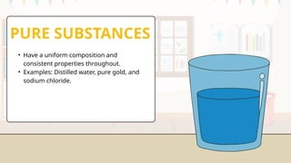 PURE SUBSTANCES
• Have a uniform composition and
consistent properties throughout.
• Examples: Distilled water, pure gold, and
sodium chloride.
 